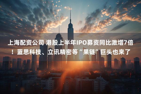 上海配资公司 港股上半年IPO募资同比激增7倍！蓝思科技、立讯精密等“果链”巨头也来了