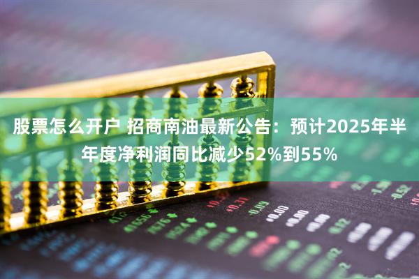 股票怎么开户 招商南油最新公告：预计2025年半年度净利润同比减少52%到55%