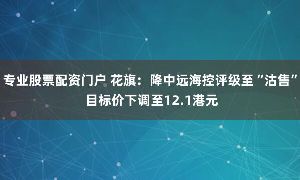 专业股票配资门户 花旗：降中远海控评级至“沽售” 目标价下调至12.1港元