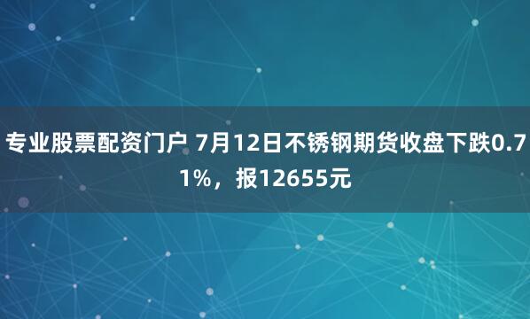 专业股票配资门户 7月12日不锈钢期货收盘下跌0.71%，报12655元
