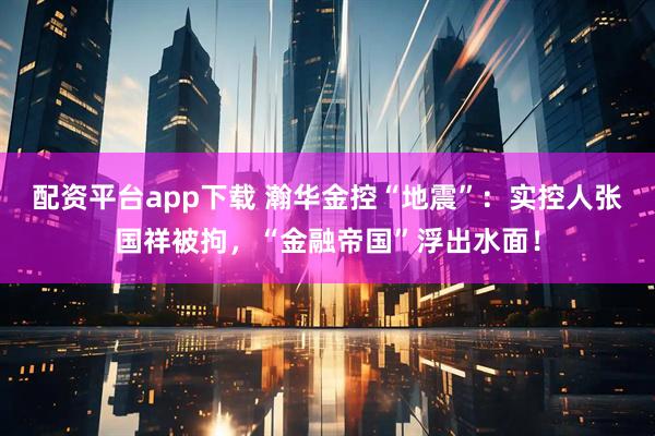 配资平台app下载 瀚华金控“地震”：实控人张国祥被拘，“金融帝国”浮出水面！