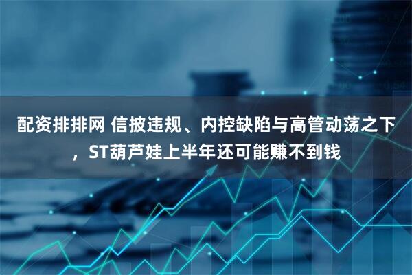 配资排排网 信披违规、内控缺陷与高管动荡之下，ST葫芦娃上半年还可能赚不到钱