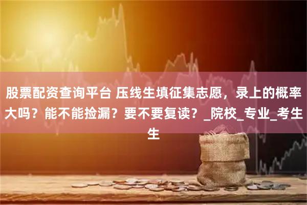 股票配资查询平台 压线生填征集志愿，录上的概率大吗？能不能捡漏？要不要复读？_院校_专业_考生
