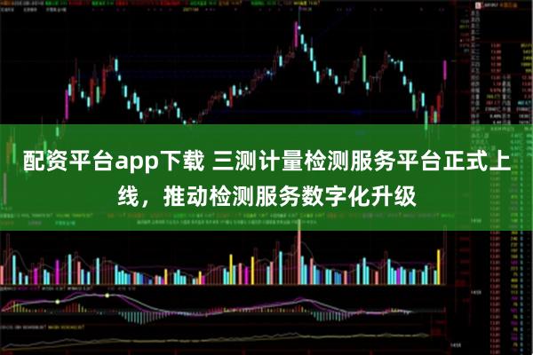配资平台app下载 三测计量检测服务平台正式上线，推动检测服务数字化升级