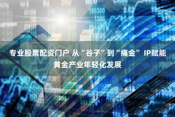 专业股票配资门户 从“谷子”到“痛金” IP赋能黄金产业年轻化发展