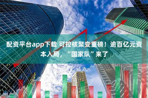 配资平台app下载 可控核聚变重磅！逾百亿元资本入局，“国家队”来了
