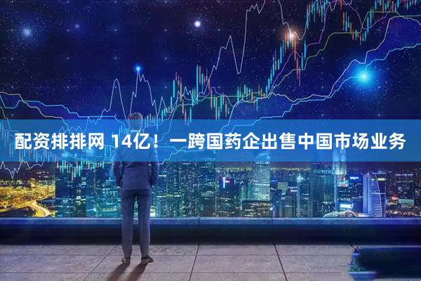 配资排排网 14亿！一跨国药企出售中国市场业务
