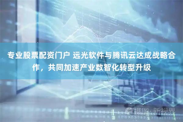 专业股票配资门户 远光软件与腾讯云达成战略合作，共同加速产业数智化转型升级