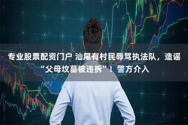 专业股票配资门户 汕尾有村民辱骂执法队，造谣“父母坟墓被违拆”！警方介入