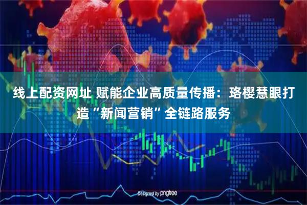 线上配资网址 赋能企业高质量传播：珞樱慧眼打造“新闻营销”全链路服务